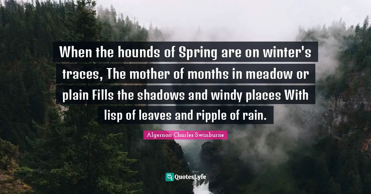When the hounds of Spring are on winter's traces, The mother of months in meadow or plain Fills the shadows and windy places With lisp of leaves and ripple of rain.