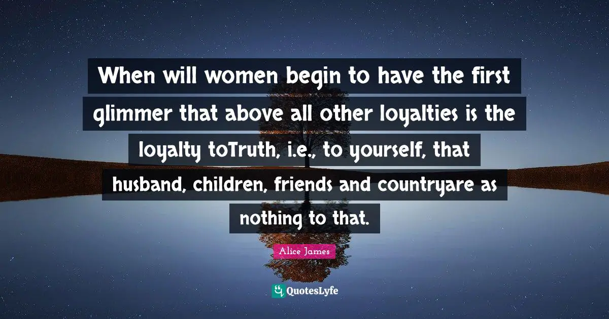 Alice James Quotes: "When will women begin to have the first glimmer that above all other loyalties is the loyalty toTruth, i.e., to yourself, that husband, children, friends and countryare as nothing to that."