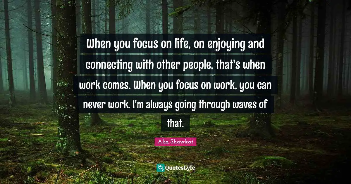 Alia Shawkat Quotes: "When you focus on life, on enjoying and connecting with other people, that's when work comes. When you focus on work, you can never work. I'm always going through waves of that."