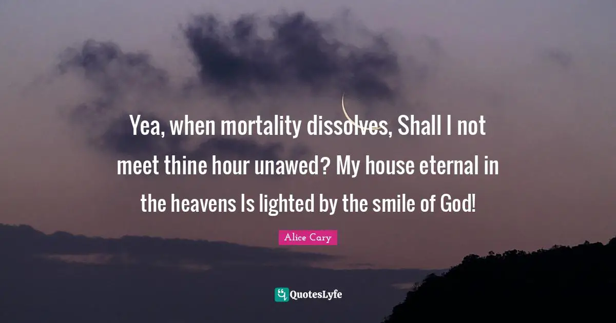 Yea, when mortality dissolves, Shall I not meet thine hour unawed? My house eternal in the heavens Is lighted by the smile of God!