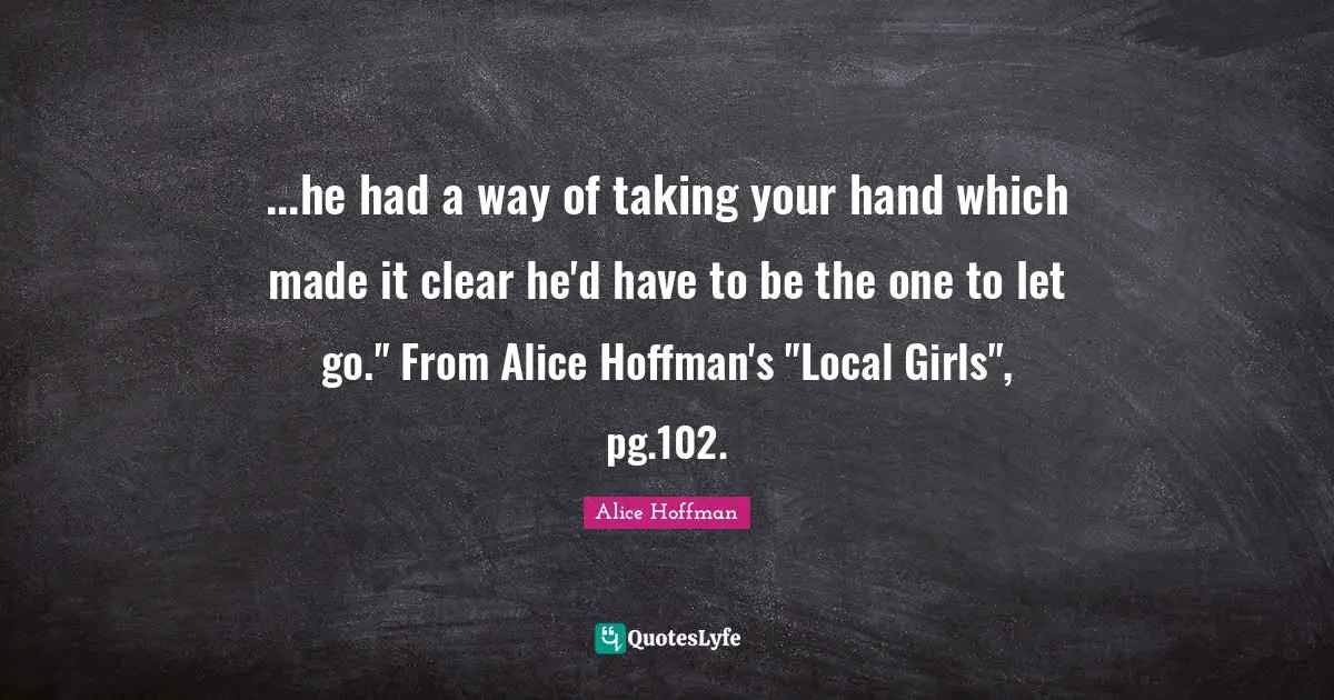 ...he had a way of taking your hand which made it clear he'd have to be the one to let go." From Alice Hoffman's "Local Girls", pg.102.