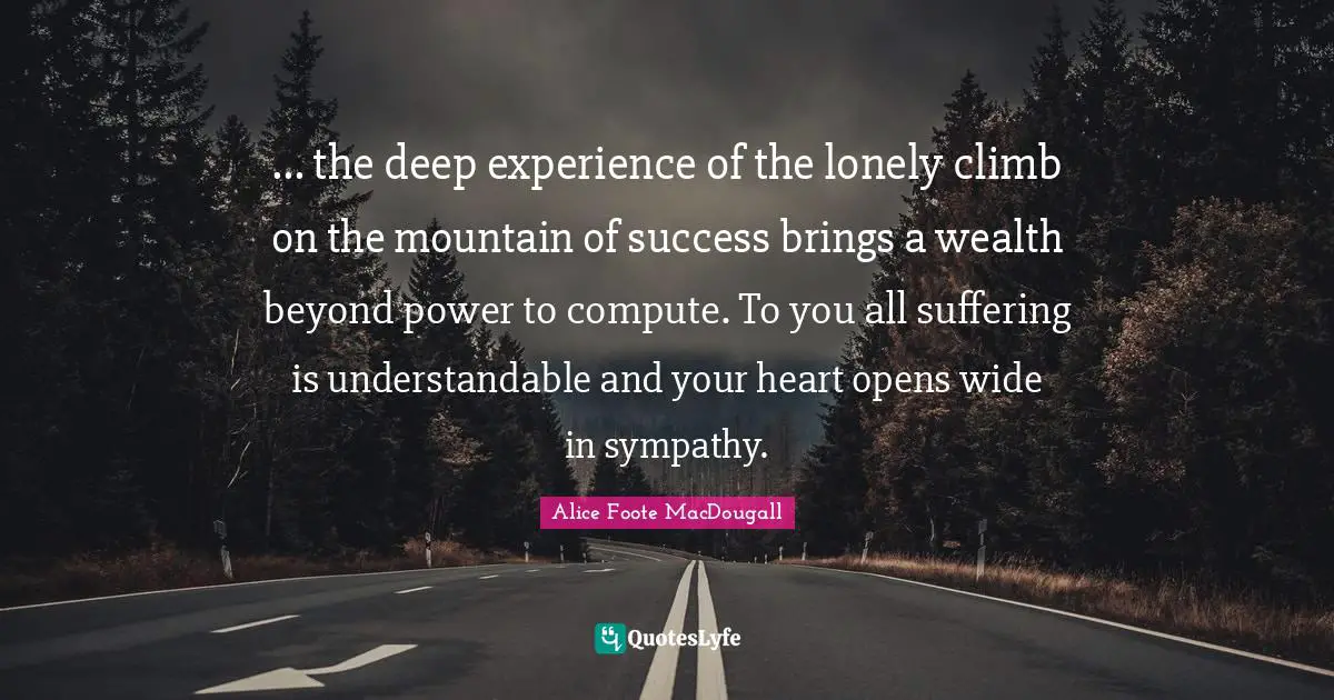 ... the deep experience of the lonely climb on the mountain of success brings a wealth beyond power to compute. To you all suffering is understandable and your heart opens wide in sympathy.