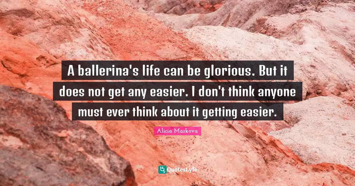 A ballerina's life can be glorious. But it does not get any easier. I don't think anyone must ever think about it getting easier.