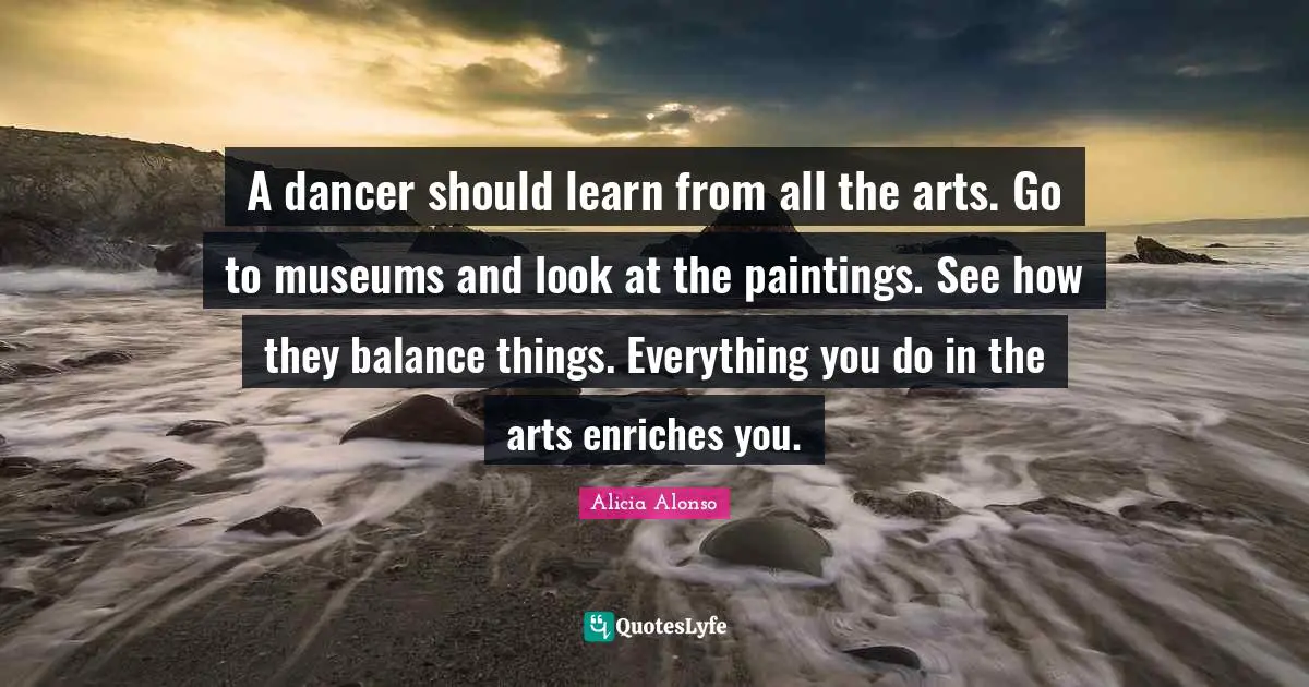 A dancer should learn from all the arts. Go to museums and look at the paintings. See how they balance things. Everything you do in the arts enriches you.