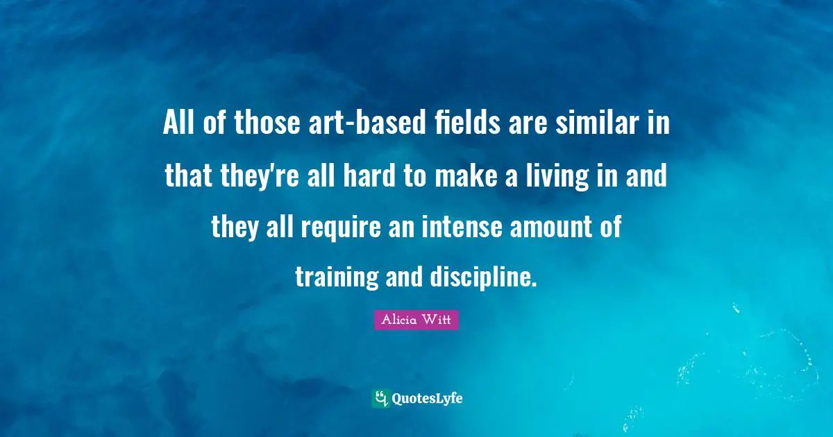 Alicia Witt Quotes: "All of those art-based fields are similar in that they're all hard to make a living in and they all require an intense amount of training and discipline."