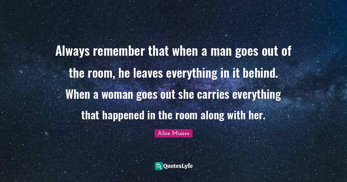 Always remember that when a man goes out of the room, he leaves everything in it behind. When a woman goes out she carries everything that happened in the room along with her.