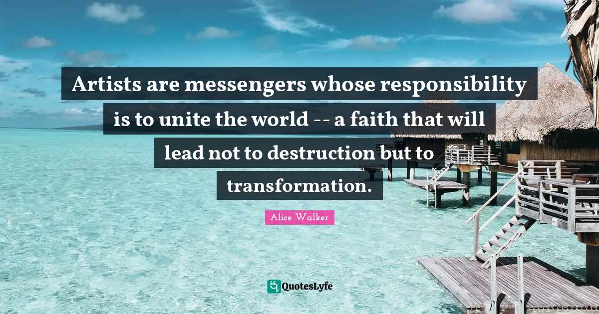 Artists are messengers whose responsibility is to unite the world -- a faith that will lead not to destruction but to transformation.