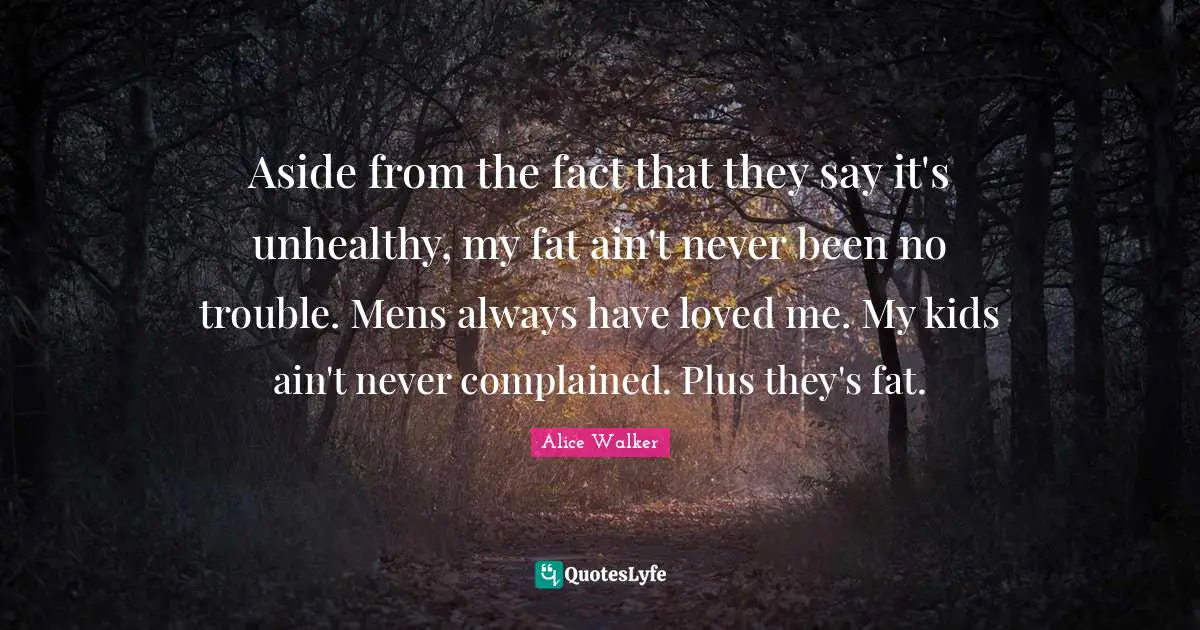 Aside from the fact that they say it's unhealthy, my fat ain't never been no trouble. Mens always have loved me. My kids ain't never complained. Plus they's fat.