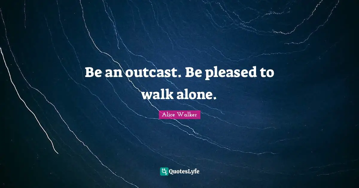 Be an outcast. Be pleased to walk alone.
