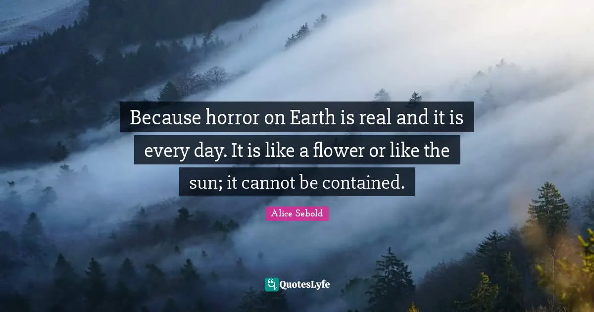 Alice Sebold Quotes: "Because horror on Earth is real and it is every day. It is like a flower or like the sun; it cannot be contained."