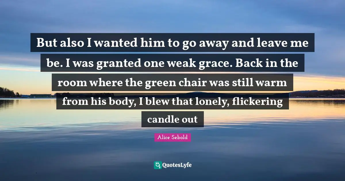 Alice Sebold Quotes: "But also I wanted him to go away and leave me be. I was granted one weak grace. Back in the room where the green chair was still warm from his body, I blew that lonely, flickering candle out"
