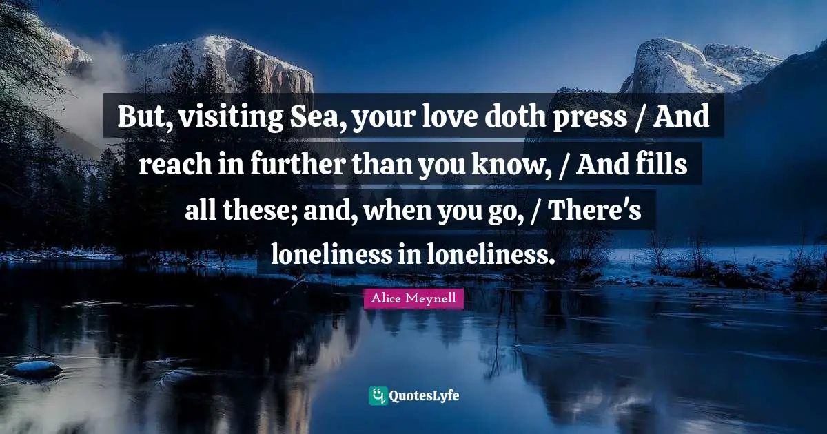But, visiting Sea, your love doth press / And reach in further than you know, / And fills all these; and, when you go, / There's loneliness in loneliness.
