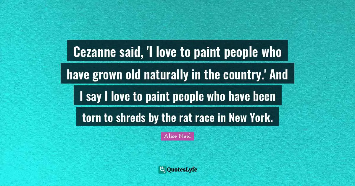 Cezanne said, 'I love to paint people who have grown old naturally in the country.' And I say I love to paint people who have been torn to shreds by the rat race in New York.