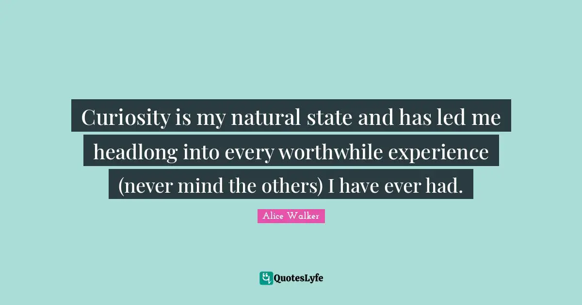 Curiosity is my natural state and has led me headlong into every worthwhile experience (never mind the others) I have ever had.
