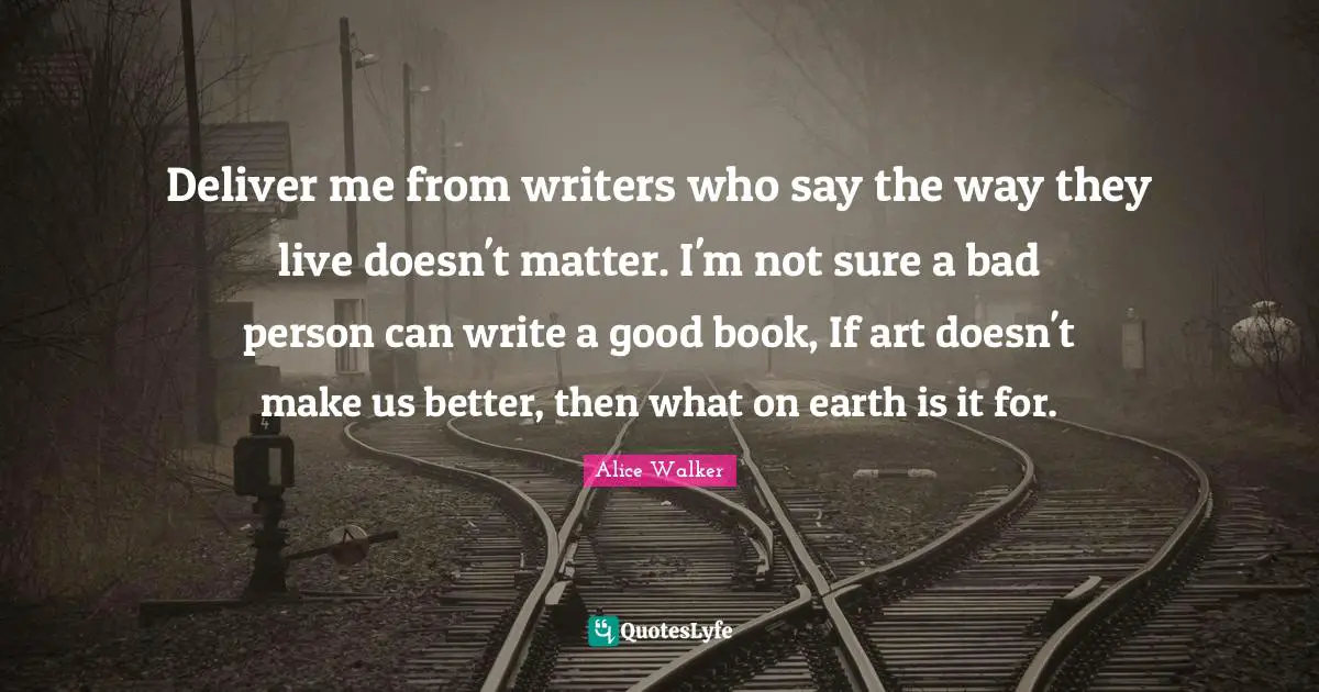 Deliver me from writers who say the way they live doesn't matter. I'm not sure a bad person can write a good book, If art doesn't make us better, then what on earth is it for.