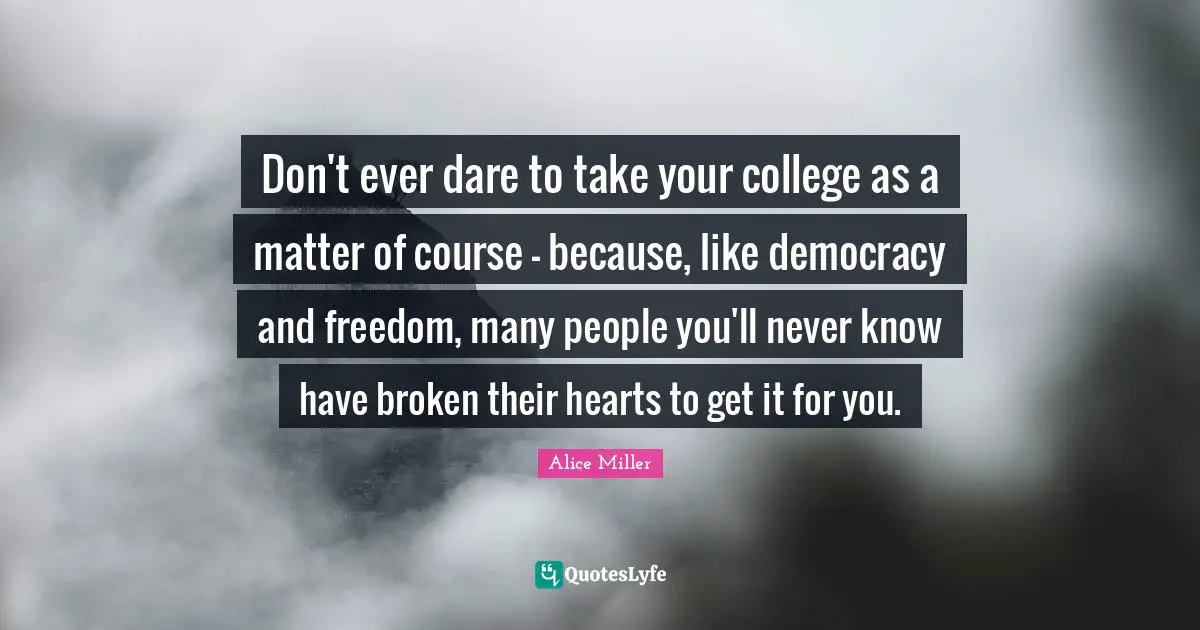 Don't ever dare to take your college as a matter of course - because, like democracy and freedom, many people you'll never know have broken their hearts to get it for you.