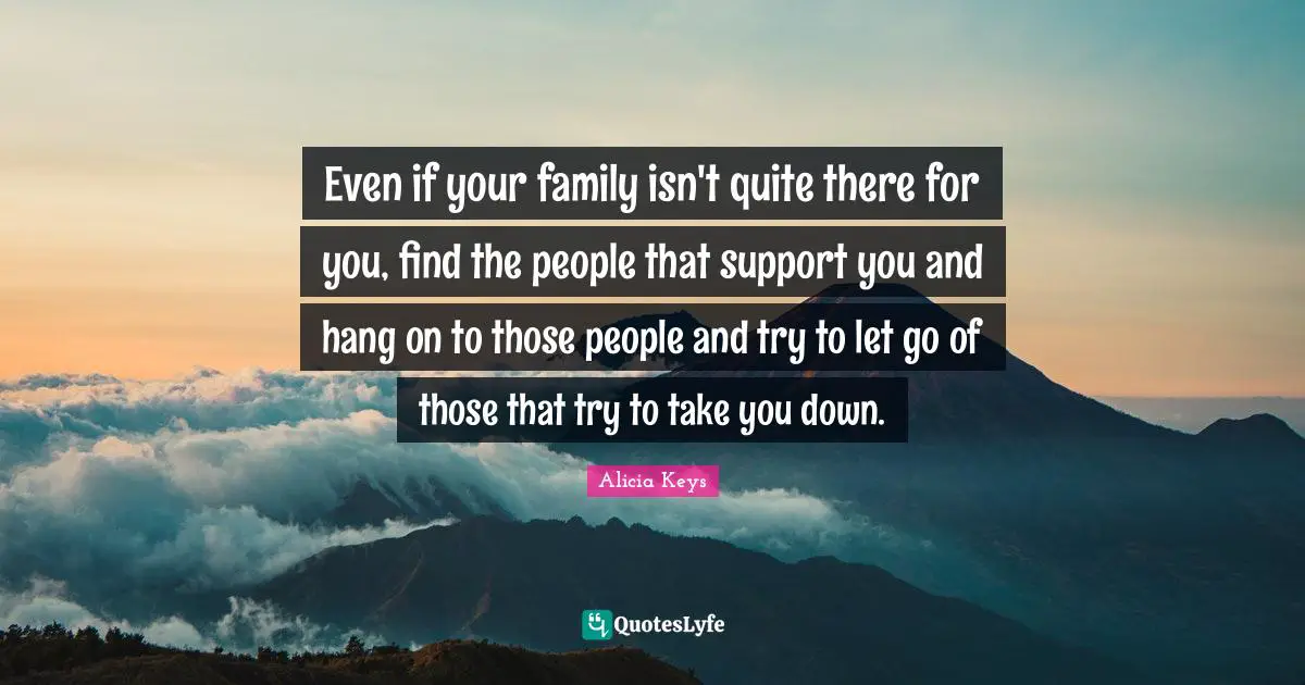 Even if your family isn't quite there for you, find the people that support you and hang on to those people and try to let go of those that try to take you down.