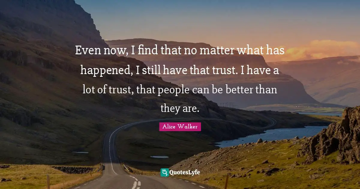 Even now, I find that no matter what has happened, I still have that trust. I have a lot of trust, that people can be better than they are.