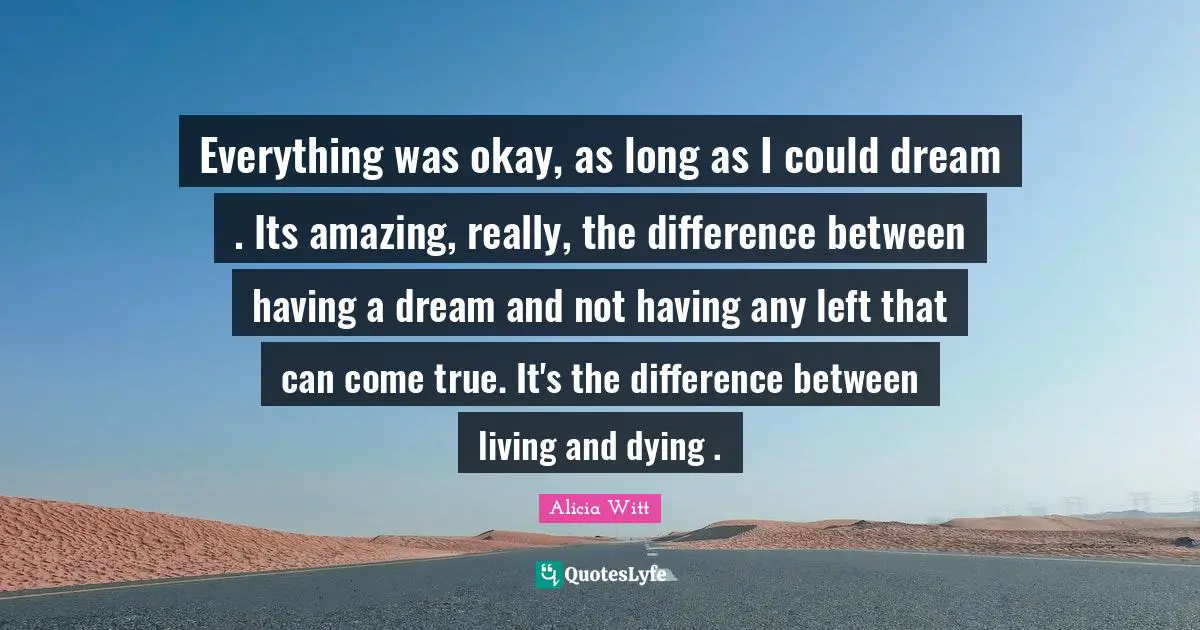 Alicia Witt Quotes: "Everything was okay, as long as I could dream . Its amazing, really, the difference between having a dream and not having any left that can come true. It's the difference between living and dying ."