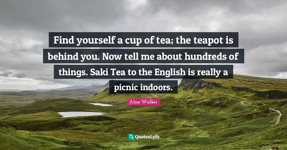 Find yourself a cup of tea; the teapot is behind you. Now tell me about hundreds of things. Saki Tea to the English is really a picnic indoors.