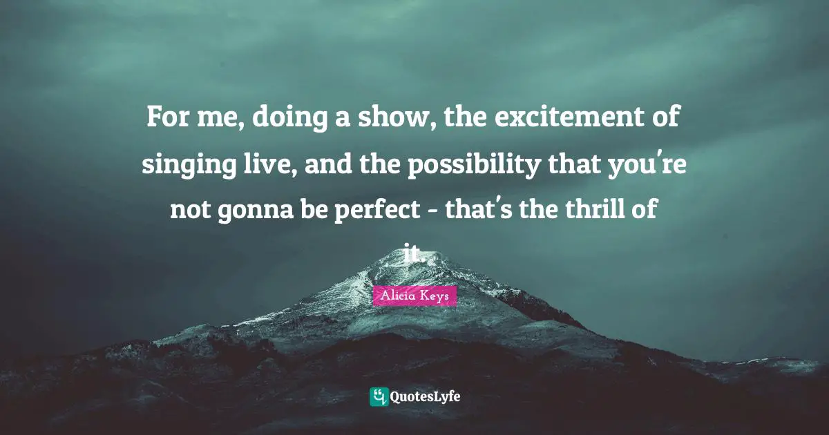 For me, doing a show, the excitement of singing live, and the possibility that you're not gonna be perfect - that's the thrill of it.
