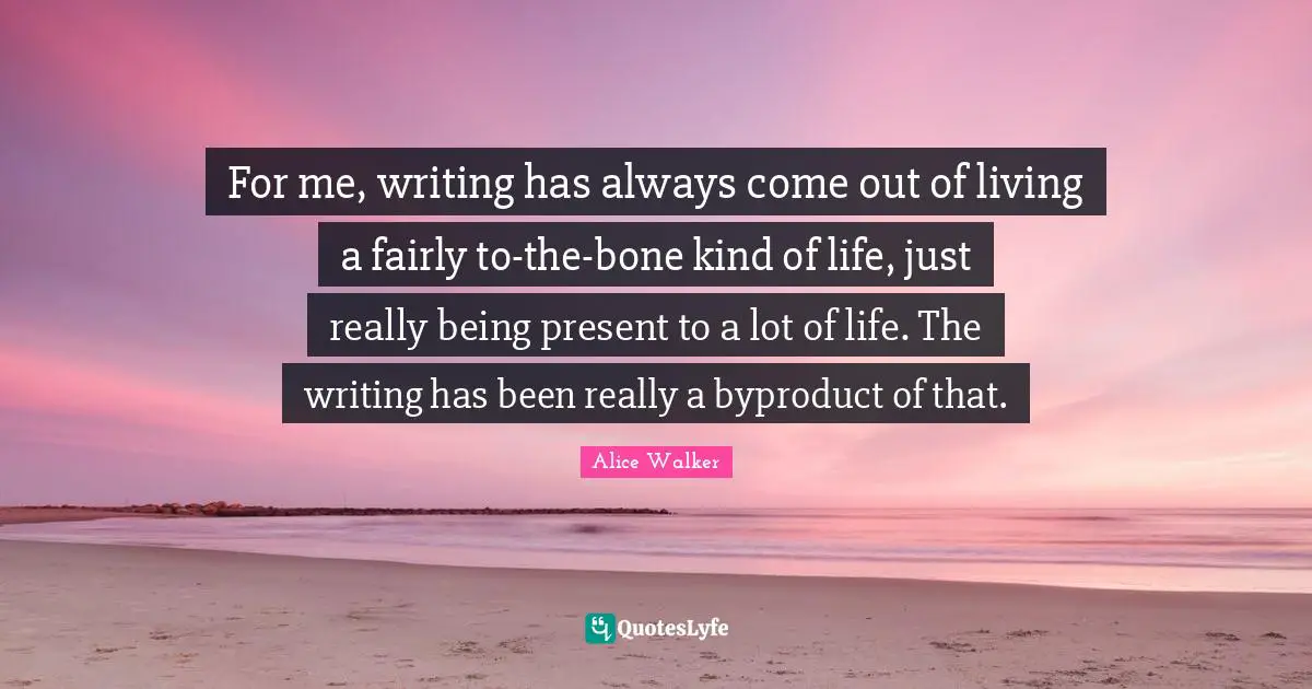For me, writing has always come out of living a fairly to-the-bone kind of life, just really being present to a lot of life. The writing has been really a byproduct of that.