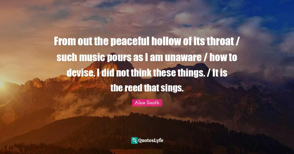 From out the peaceful hollow of its throat / such music pours as I am unaware / how to devise. I did not think these things. / It is the reed that sings.