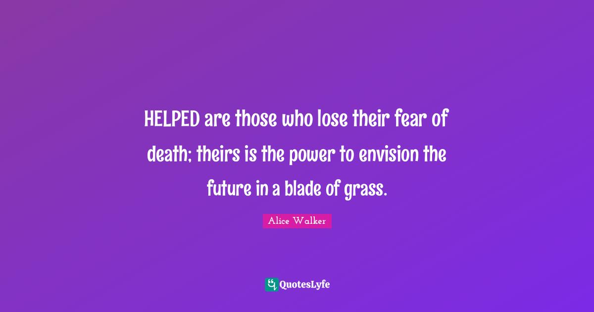 HELPED are those who lose their fear of death; theirs is the power to envision the future in a blade of grass.