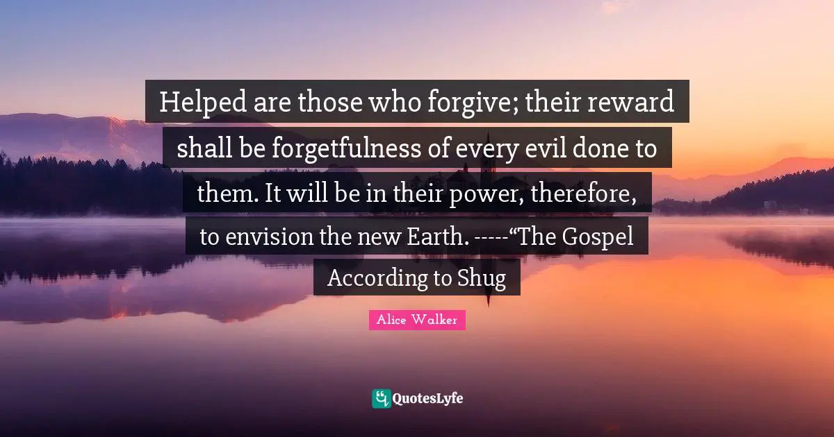 Forgetfulness Quotes: "Helped are those who forgive; their reward shall be forgetfulness of every evil done to them. It will be in their power, therefore, to envision the new Earth. -----“The Gospel According to Shug"