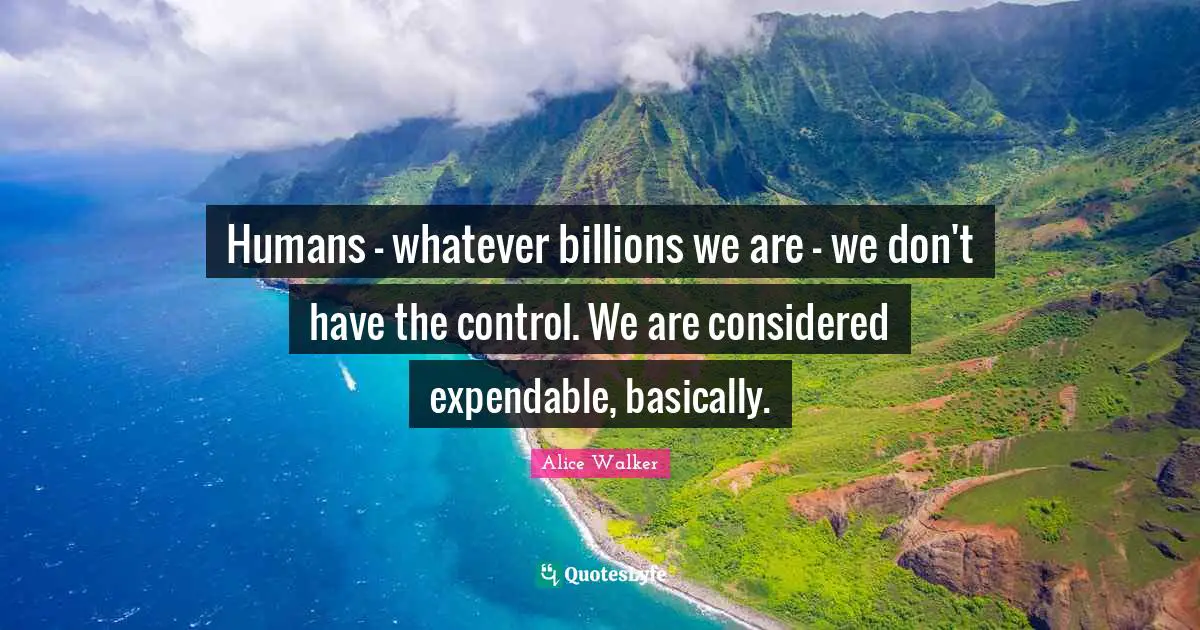 Humans - whatever billions we are - we don't have the control. We are considered expendable, basically.