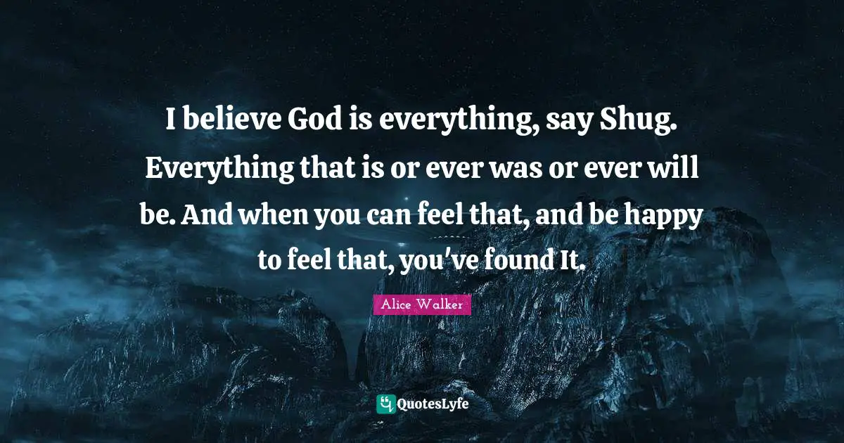 I believe God is everything, say Shug. Everything that is or ever was or ever will be. And when you can feel that, and be happy to feel that, you've found It.