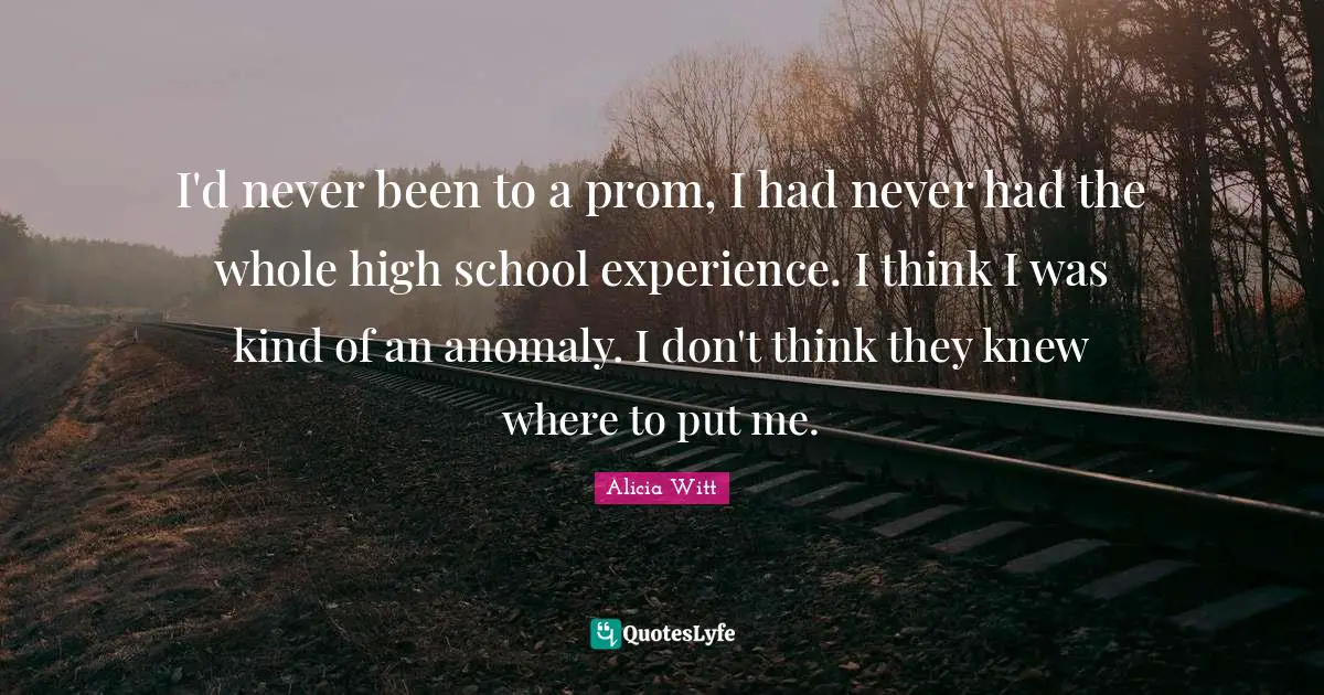 Alicia Witt Quotes: "I'd never been to a prom, I had never had the whole high school experience. I think I was kind of an anomaly. I don't think they knew where to put me."