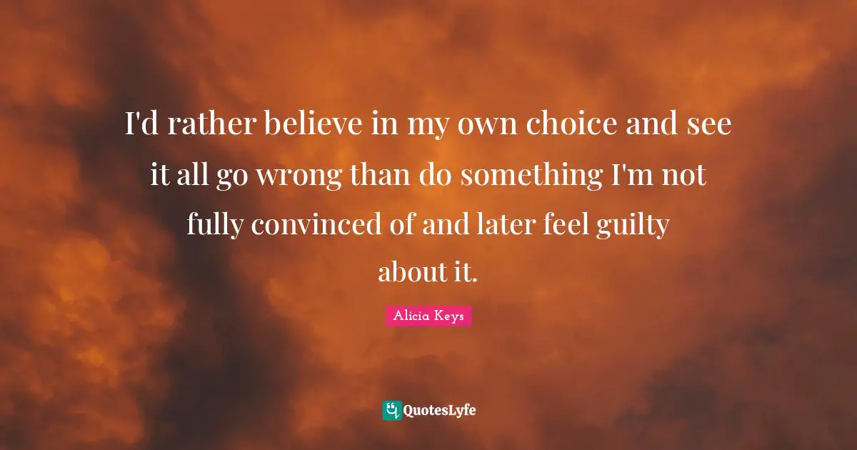I'd rather believe in my own choice and see it all go wrong than do something I'm not fully convinced of and later feel guilty about it.