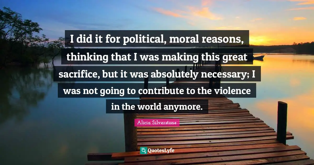 Alicia Silverstone Quotes: "I did it for political, moral reasons, thinking that I was making this great sacrifice, but it was absolutely necessary; I was not going to contribute to the violence in the world anymore."