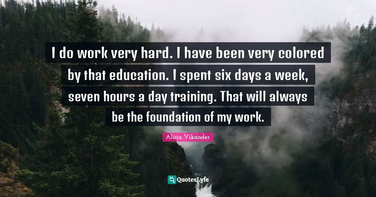 I do work very hard. I have been very colored by that education. I spent six days a week, seven hours a day training. That will always be the foundation of my work.