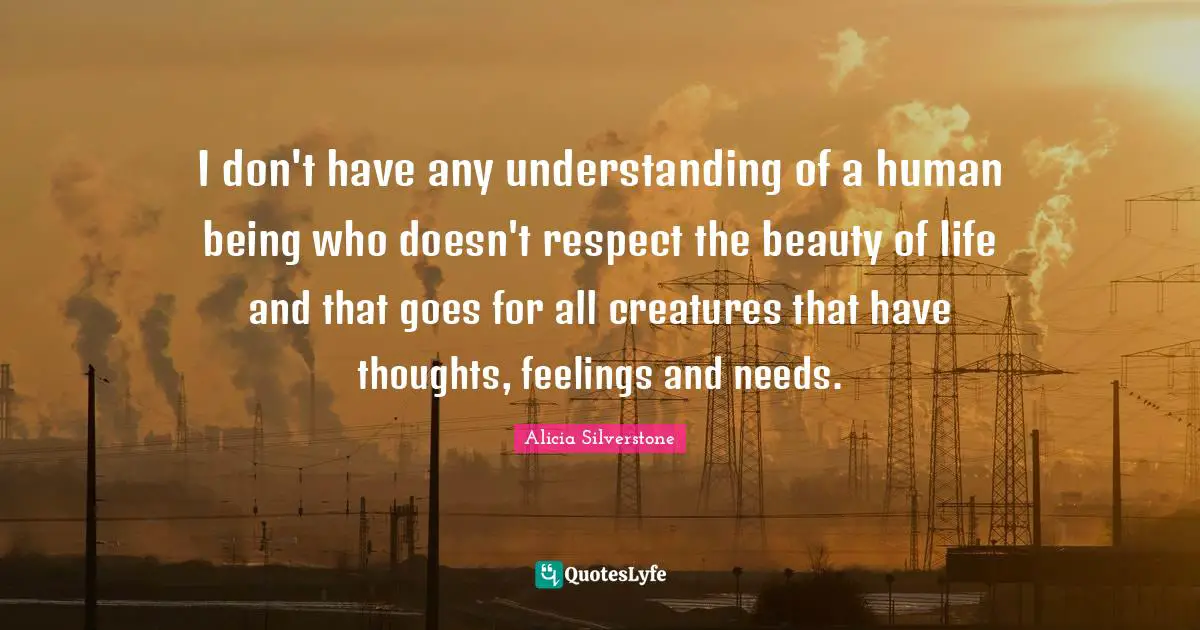 Animal Quotes: "I don't have any understanding of a human being who doesn't respect the beauty of life and that goes for all creatures that have thoughts, feelings and needs."