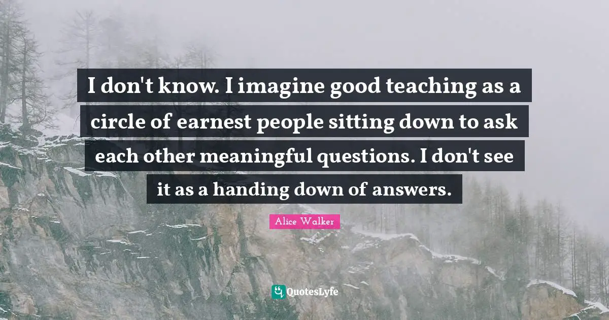 Alice Walker Quotes: I don't know. I imagine good teaching as a circle of earnest people sitting down to ask each other meaningful questions. I don't see it as a handing down of answers.