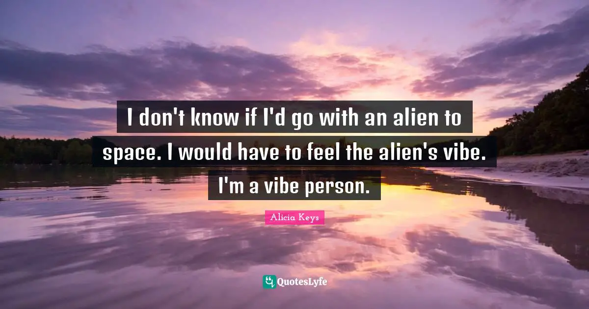 I don't know if I'd go with an alien to space. I would have to feel the alien's vibe. I'm a vibe person.