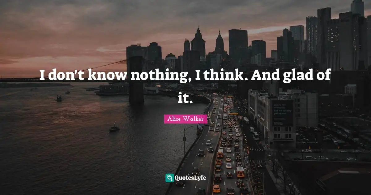 I don't know nothing, I think. And glad of it.