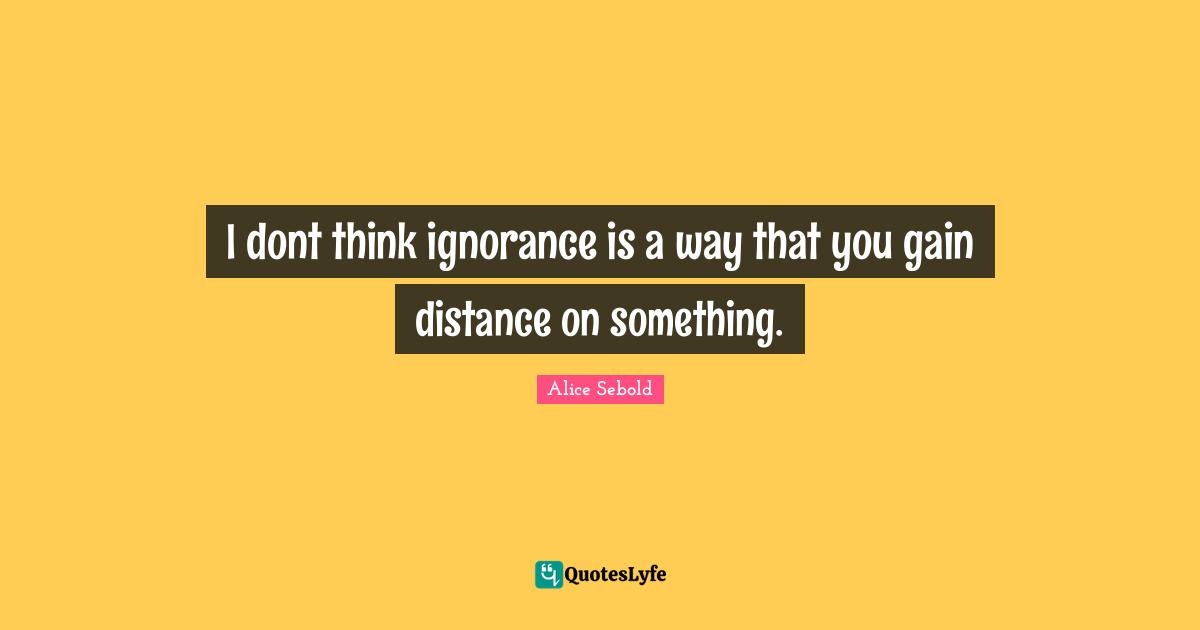 Alice Sebold Quotes: "I dont think ignorance is a way that you gain distance on something."
