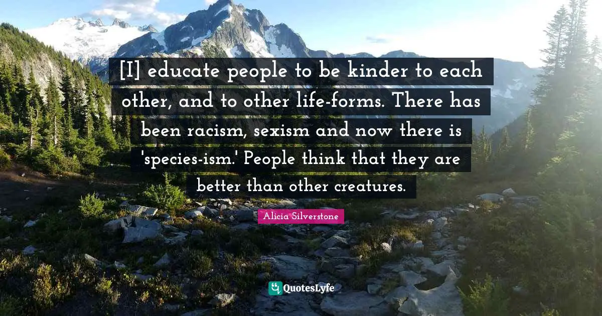 Alicia Silverstone Quotes: "[I] educate people to be kinder to each other, and to other life-forms. There has been racism, sexism and now there is 'species-ism.' People think that they are better than other creatures."