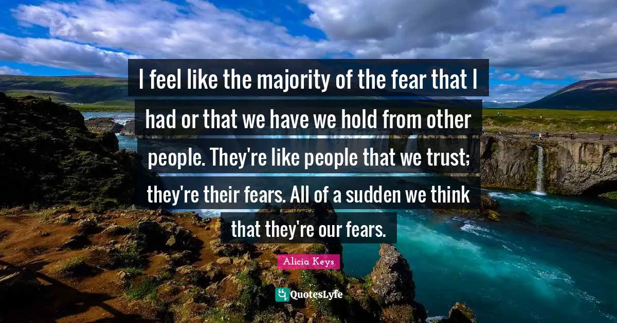 I feel like the majority of the fear that I had or that we have we hold from other people. They're like people that we trust; they're their fears. All of a sudden we think that they're our fears.