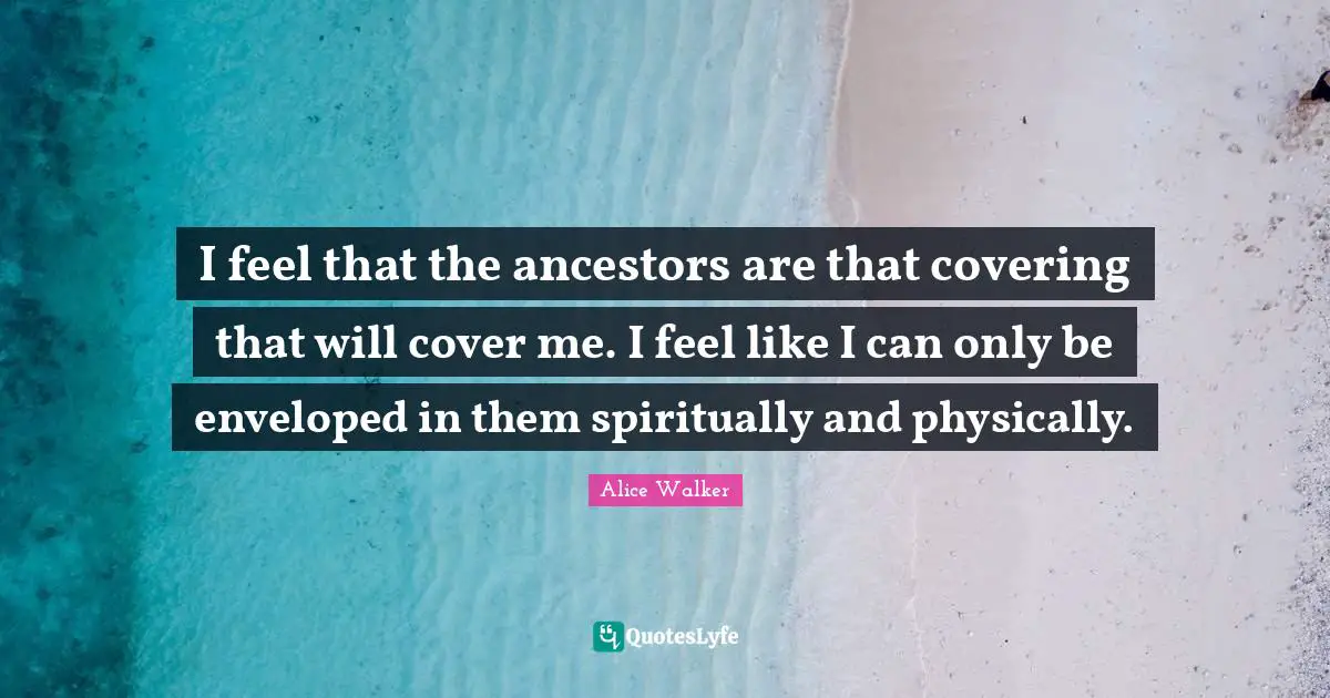 I feel that the ancestors are that covering that will cover me. I feel like I can only be enveloped in them spiritually and physically.