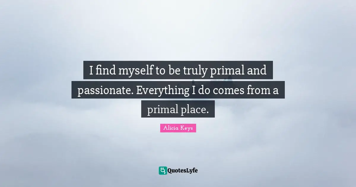 I find myself to be truly primal and passionate. Everything I do comes from a primal place.