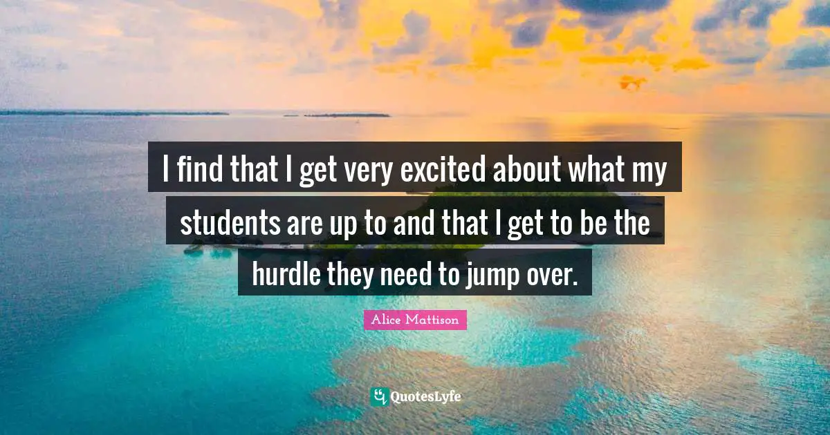 I find that I get very excited about what my students are up to and that I get to be the hurdle they need to jump over.