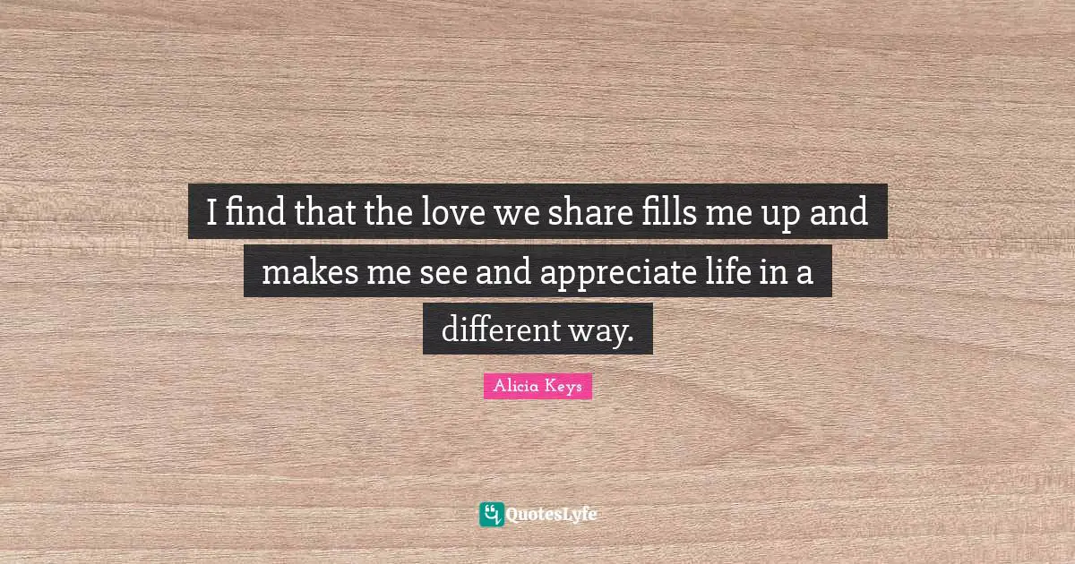 Alicia Keys Quotes: "I find that the love we share fills me up and makes me see and appreciate life in a different way."