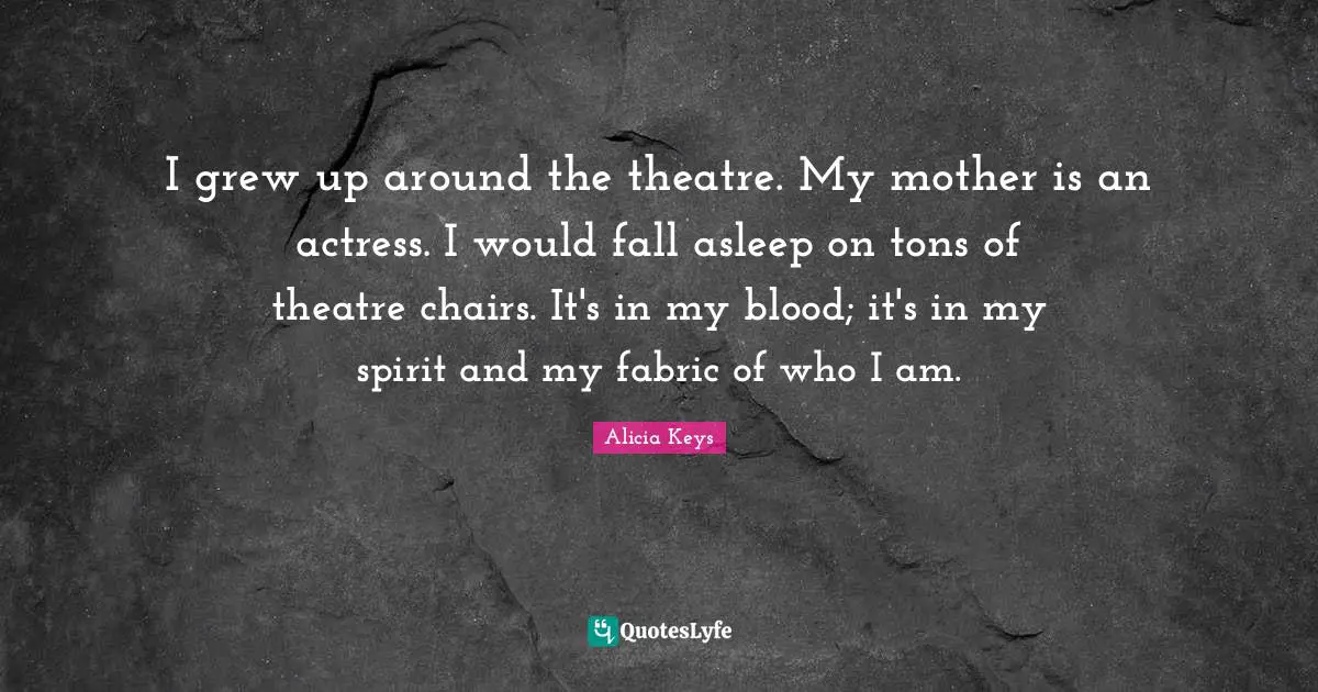 I grew up around the theatre. My mother is an actress. I would fall asleep on tons of theatre chairs. It's in my blood; it's in my spirit and my fabric of who I am.