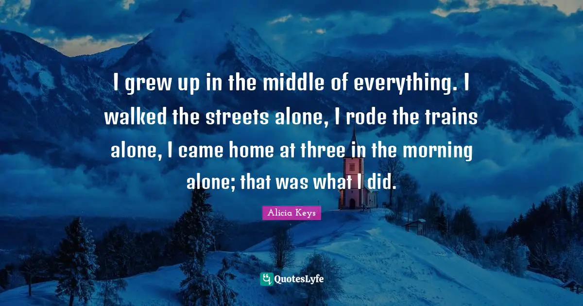 I grew up in the middle of everything. I walked the streets alone, I rode the trains alone, I came home at three in the morning alone; that was what I did.
