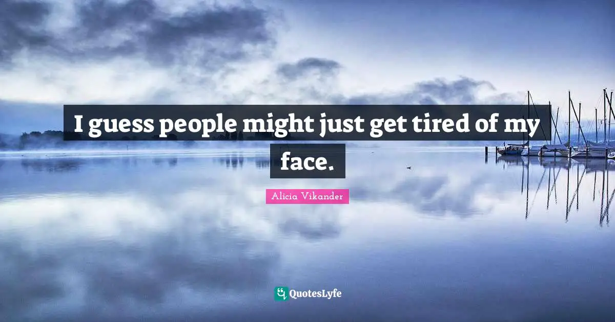 I guess people might just get tired of my face.