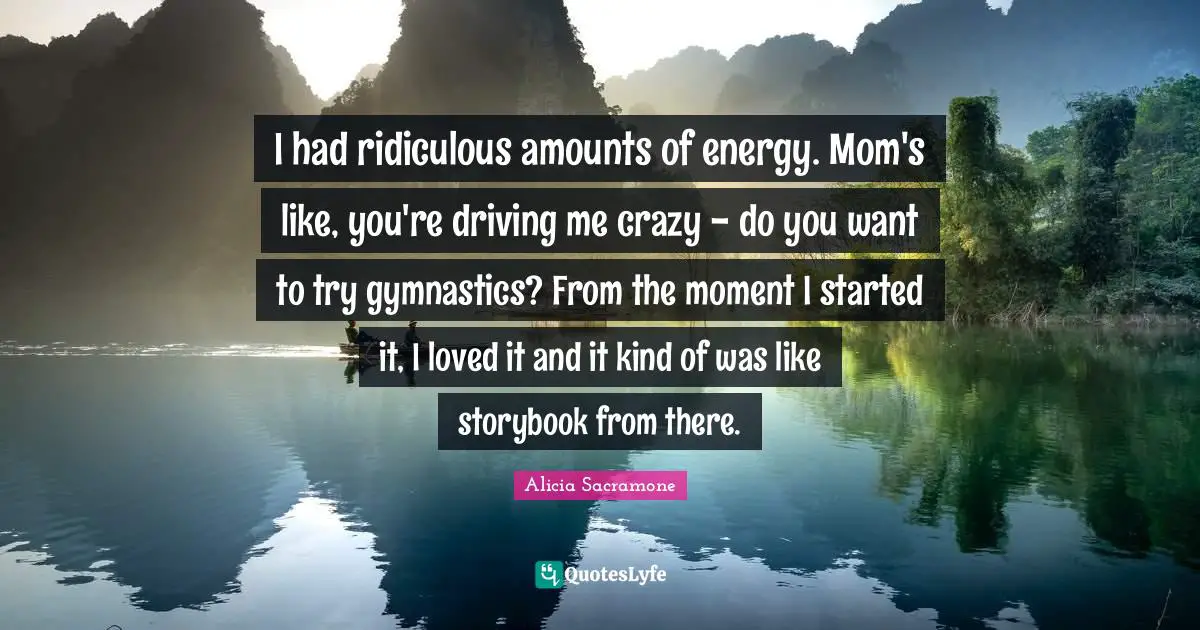 I had ridiculous amounts of energy. Mom's like, you're driving me crazy - do you want to try gymnastics? From the moment I started it, I loved it and it kind of was like storybook from there.